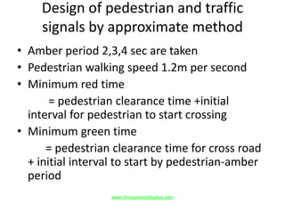 Design of pedestrian and traffic
signals by approximate method
• Amber period 2,3,4 sec are taken
• Pedestrian walking speed 1.2m per second
• Minimum red time
= pedestrian clearance time +initial
interval for pedestrian to start crossing
• Minimum green time
= pedestrian clearance time for cross road
+ initial interval to start by pedestrian-amber
period
www.Annauniversityplus.com
 