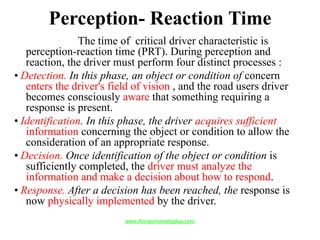 Perception- Reaction Time
The time of critical driver characteristic is
perception-reaction time (PRT). During perception and
reaction, the driver must perform four distinct processes :
• Detection. In this phase, an object or condition of concern
enters the driver's field of vision , and the road users driver
becomes consciously aware that something requiring a
response is present.
• Identification. In this phase, the driver acquires sufficient
information concerning the object or condition to allow the
consideration of an appropriate response.
• Decision. Once identification of the object or condition is
sufficiently completed, the driver must analyze the
information and make a decision about how to respond.
• Response. After a decision has been reached, the response is
now physically implemented by the driver.
www.Annauniversityplus.com
 
