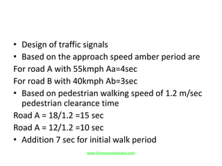 • Design of traffic signals
• Based on the approach speed amber period are
For road A with 55kmph Aa=4sec
For road B with 40kmph Ab=3sec
• Based on pedestrian walking speed of 1.2 m/sec
pedestrian clearance time
Road A = 18/1.2 =15 sec
Road A = 12/1.2 =10 sec
• Addition 7 sec for initial walk period
www.Annauniversityplus.com
 