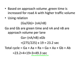 • Based on approach volume ,green time is
increased for road A with higher traffic volume
• Using relation
(Ga/Gb)= (nA/nB)
Ga and Gb are green time and nA and nB are
approach volume per lane
Ga= (nA/nB) xGb
=(275/225) x 19 = 23.2 sec
Total cycle = Ga + Aa + Ra = Ga + Aa + Gb + Ab
=23.2+4+19+3=49.3 secwww.Annauniversityplus.com
 