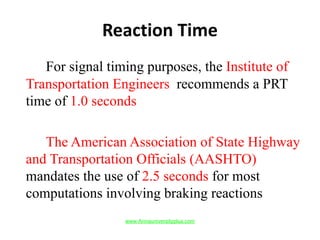 Reaction Time
For signal timing purposes, the Institute of
Transportation Engineers recommends a PRT
time of 1.0 seconds
The American Association of State Highway
and Transportation Officials (AASHTO)
mandates the use of 2.5 seconds for most
computations involving braking reactions
www.Annauniversityplus.com
 