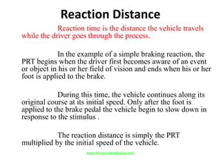 Reaction Distance
Reaction time is the distance the vehicle travels
while the driver goes through the process.
In the example of a simple braking reaction, the
PRT begins when the driver first becomes aware of an event
or object in his or her field of vision and ends when his or her
foot is applied to the brake.
During this time, the vehicle continues along its
original course at its initial speed. Only after the foot is
applied to the brake pedal the vehicle begin to slow down in
response to the stimulus .
The reaction distance is simply the PRT
multiplied by the initial speed of the vehicle.
www.Annauniversityplus.com
 