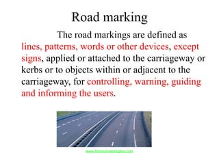 Road marking
The road markings are defined as
lines, patterns, words or other devices, except
signs, applied or attached to the carriageway or
kerbs or to objects within or adjacent to the
carriageway, for controlling, warning, guiding
and informing the users.
www.Annauniversityplus.com
 