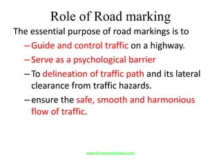Role of Road marking
The essential purpose of road markings is to
–Guide and control traffic on a highway.
–Serve as a psychological barrier
–To delineation of traffic path and its lateral
clearance from traffic hazards.
–ensure the safe, smooth and harmonious
flow of traffic.
www.Annauniversityplus.com
 
