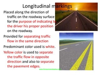 Longitudinal markings
Placed along the direction of
traffic on the roadway surface
for the purpose of indicating to
the driver his proper position
on the roadway.
Provided for separating traffic
flow in the same direction
Predominant color used is white.
Yellow color is used to separate
the traffic flow in opposite
direction and also to separate
the pavement edges.
www.Annauniversityplus.com
 