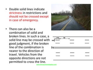 • Double solid lines indicate
strictness in restrictions and
should not be crossed except
in case of emergency.
• There can also be a
combination of solid and
broken lines. In such a case, a
solid line may be crossed with
good judgment, if the broken
line of the combination is
nearer to the direction of
travel. Vehicles from the
opposite directions are not
permitted to cross the line.
www.Annauniversityplus.com
 