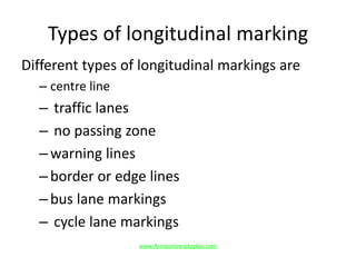 Types of longitudinal marking
Different types of longitudinal markings are
– centre line
– traffic lanes
– no passing zone
–warning lines
–border or edge lines
–bus lane markings
– cycle lane markings
www.Annauniversityplus.com
 