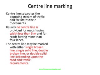 Centre line marking
Centre line separates the
opposing stream of traffic
and facilitates their
movements.
Usually no centre line is
provided for roads having
width less than 5 m and for
roads having more than
four lanes.
The centre line may be marked
with either single broken
line, single solid line, double
broken line, or double solid
line depending upon the
road and traffic
requirements.
www.Annauniversityplus.com
 