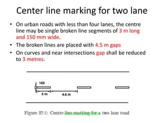 Center line marking for two lane
• On urban roads with less than four lanes, the centre
line may be single broken line segments of 3 m long
and 150 mm wide.
• The broken lines are placed with 4.5 m gaps
• On curves and near intersections gap shall be reduced
to 3 metres.
www.Annauniversityplus.com
 