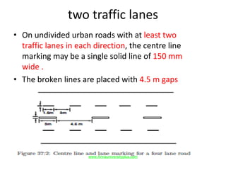 two traffic lanes
• On undivided urban roads with at least two
traffic lanes in each direction, the centre line
marking may be a single solid line of 150 mm
wide .
• The broken lines are placed with 4.5 m gaps
www.Annauniversityplus.com
 