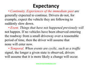 Expectancy
• Continuity. Experiences of the immediate past are
generally expected to continue. Drivers do not, for
example, expect the vehicle they are following to
suddenly slow down.
• Event. Things that have not happened previously will
not happen. If no vehicles have been observed entering
the roadway from a small driveway over a reasonable
period of time, then the driver will assume that
none will enter now.
• Temporal. When events are cyclic, such as a traffic
signal, the longer a given state is observed, drivers
will assume that it is more likely a change will occur.
www.Annauniversityplus.com
 