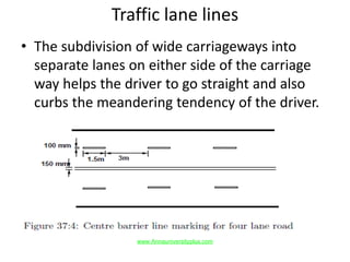 Traffic lane lines
• The subdivision of wide carriageways into
separate lanes on either side of the carriage
way helps the driver to go straight and also
curbs the meandering tendency of the driver.
www.Annauniversityplus.com
 
