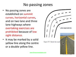 No passing zones
• No passing zones are
established on summit
curves, horizontal curves,
and on two lane and three
lane highways where
overtaking exercises are
prohibited because of low
sight distance.
• It may be marked by a solid
yellow line along the centre
or a double yellow line.
www.Annauniversityplus.com
 