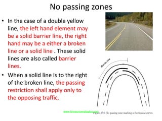 No passing zones
• In the case of a double yellow
line, the left hand element may
be a solid barrier line, the right
hand may be a either a broken
line or a solid line . These solid
lines are also called barrier
lines.
• When a solid line is to the right
of the broken line, the passing
restriction shall apply only to
the opposing traffic.
www.Annauniversityplus.com
 
