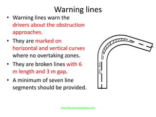 Warning lines
• Warning lines warn the
drivers about the obstruction
approaches.
• They are marked on
horizontal and vertical curves
where no overtaking zones.
• They are broken lines with 6
m length and 3 m gap.
• A minimum of seven line
segments should be provided.
www.Annauniversityplus.com
 
