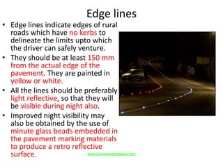 Edge lines
• Edge lines indicate edges of rural
roads which have no kerbs to
delineate the limits upto which
the driver can safely venture.
• They should be at least 150 mm
from the actual edge of the
pavement. They are painted in
yellow or white.
• All the lines should be preferably
light reflective, so that they will
be visible during night also.
• Improved night visibility may
also be obtained by the use of
minute glass beads embedded in
the pavement marking materials
to produce a retro reflective
surface. www.Annauniversityplus.com
 