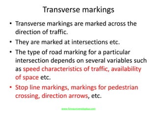 Transverse markings
• Transverse markings are marked across the
direction of traffic.
• They are marked at intersections etc.
• The type of road marking for a particular
intersection depends on several variables such
as speed characteristics of traffic, availability
of space etc.
• Stop line markings, markings for pedestrian
crossing, direction arrows, etc.
www.Annauniversityplus.com
 