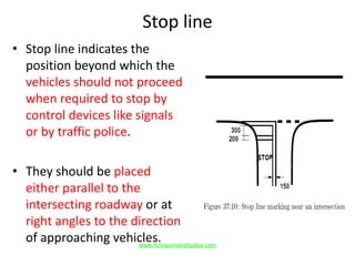 Stop line
• Stop line indicates the
position beyond which the
vehicles should not proceed
when required to stop by
control devices like signals
or by traffic police.
• They should be placed
either parallel to the
intersecting roadway or at
right angles to the direction
of approaching vehicles.www.Annauniversityplus.com
 