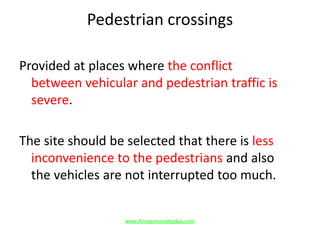 Pedestrian crossings
Provided at places where the conflict
between vehicular and pedestrian traffic is
severe.
The site should be selected that there is less
inconvenience to the pedestrians and also
the vehicles are not interrupted too much.
www.Annauniversityplus.com
 