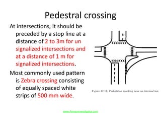 Pedestral crossing
At intersections, it should be
preceded by a stop line at a
distance of 2 to 3m for un
signalized intersections and
at a distance of 1 m for
signalized intersections.
Most commonly used pattern
is Zebra crossing consisting
of equally spaced white
strips of 500 mm wide.
www.Annauniversityplus.com
 