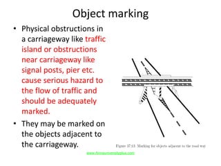 Object marking
• Physical obstructions in
a carriageway like traffic
island or obstructions
near carriageway like
signal posts, pier etc.
cause serious hazard to
the flow of traffic and
should be adequately
marked.
• They may be marked on
the objects adjacent to
the carriageway.
www.Annauniversityplus.com
 