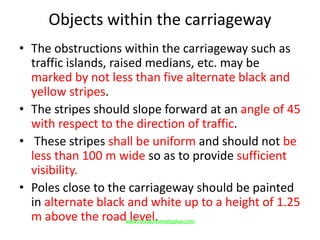 Objects within the carriageway
• The obstructions within the carriageway such as
traffic islands, raised medians, etc. may be
marked by not less than five alternate black and
yellow stripes.
• The stripes should slope forward at an angle of 45
with respect to the direction of traffic.
• These stripes shall be uniform and should not be
less than 100 m wide so as to provide sufficient
visibility.
• Poles close to the carriageway should be painted
in alternate black and white up to a height of 1.25
m above the road level.www.Annauniversityplus.com
 