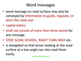 Word messages
• word message on road surface may also be
conveyed by Information to guide, regulate, or
warn the road user
• capital letters.
• shall not consist of more than three words for
any message.
• STOP, SLOW, SCHOOL, RIGHT TURN ONLY etc.
• is elongated so that driver looking at the road
surface at a low angle can also read them
easily. www.Annauniversityplus.com
 
