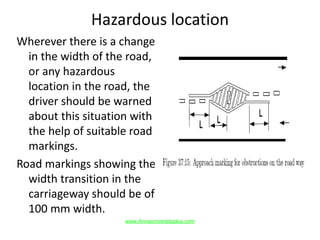 Hazardous location
Wherever there is a change
in the width of the road,
or any hazardous
location in the road, the
driver should be warned
about this situation with
the help of suitable road
markings.
Road markings showing the
width transition in the
carriageway should be of
100 mm width.
www.Annauniversityplus.com
 