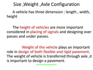 Size ,Weight ,Axle Configuration
A vehicle has three dimension : length , width,
height
The height of vehicles are more important
considered in placing of signals and designing over
passes and under passes.
Weight of the vehicle plays an important
role in design of both flexible and rigid pavement.
The weight of vehicle is transferred through axle ,it
is important to design a pavement.
www.Annauniversityplus.com
 