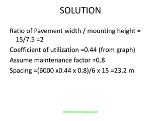 SOLUTION
Ratio of Pavement width / mounting height =
15/7.5 =2
Coefficient of utilization =0.44 (from graph)
Assume maintenance factor =0.8
Spacing =(6000 x0.44 x 0.8)/6 x 15 =23.2 m
www.Annauniversityplus.com
 