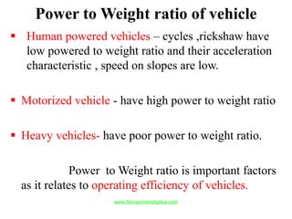 Power to Weight ratio of vehicle
 Human powered vehicles – cycles ,rickshaw have
low powered to weight ratio and their acceleration
characteristic , speed on slopes are low.
 Motorized vehicle - have high power to weight ratio
 Heavy vehicles- have poor power to weight ratio.
Power to Weight ratio is important factors
as it relates to operating efficiency of vehicles.
www.Annauniversityplus.com
 