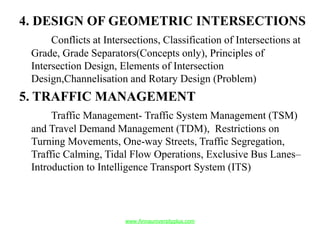4. DESIGN OF GEOMETRIC INTERSECTIONS
Conflicts at Intersections, Classification of Intersections at
Grade, Grade Separators(Concepts only), Principles of
Intersection Design, Elements of Intersection
Design,Channelisation and Rotary Design (Problem)
5. TRAFFIC MANAGEMENT
Traffic Management- Traffic System Management (TSM)
and Travel Demand Management (TDM), Restrictions on
Turning Movements, One-way Streets, Traffic Segregation,
Traffic Calming, Tidal Flow Operations, Exclusive Bus Lanes–
Introduction to Intelligence Transport System (ITS)
www.Annauniversityplus.com
 