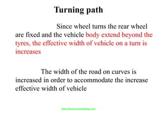 Turning path
Since wheel turns the rear wheel
are fixed and the vehicle body extend beyond the
tyres, the effective width of vehicle on a turn is
increases
The width of the road on curves is
increased in order to accommodate the increase
effective width of vehicle
www.Annauniversityplus.com
 