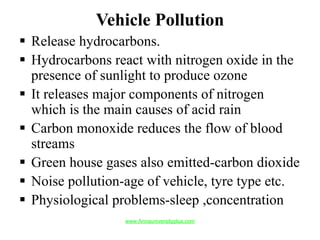 Vehicle Pollution
 Release hydrocarbons.
 Hydrocarbons react with nitrogen oxide in the
presence of sunlight to produce ozone
 It releases major components of nitrogen
which is the main causes of acid rain
 Carbon monoxide reduces the flow of blood
streams
 Green house gases also emitted-carbon dioxide
 Noise pollution-age of vehicle, tyre type etc.
 Physiological problems-sleep ,concentration
www.Annauniversityplus.com
 