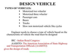 DESIGN VEHICLE
TYPES OF VEHICLES:
 Motorized two wheeler
 Motorized three wheeler
 Passenger cars
 Buses
 Trucks
 Slow non motorized vehicle like cycles
Engineer needs to choose a type of vehicle based on the
characteristic of vehicle the road must be designed
IRC –Indian Road Congress
AASHTO- The American Association of State Highway
and Transportation Officials (AASHTO)
gives the design of roads
www.Annauniversityplus.com
 