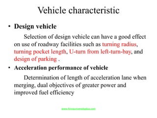Vehicle characteristic
• Design vehicle
Selection of design vehicle can have a good effect
on use of roadway facilities such as turning radius,
turning pocket length, U-turn from left-turn-bay, and
design of parking .
• Acceleration performance of vehicle
Determination of length of acceleration lane when
merging, dual objectives of greater power and
improved fuel efficiency
www.Annauniversityplus.com
 