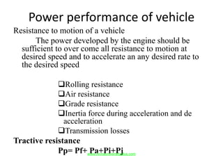 Power performance of vehicle
Resistance to motion of a vehicle
The power developed by the engine should be
sufficient to over come all resistance to motion at
desired speed and to accelerate an any desired rate to
the desired speed
Rolling resistance
Air resistance
Grade resistance
Inertia force during acceleration and de
acceleration
Transmission losses
Tractive resistance
Pp= Pf+ Pa+Pi+Pjwww.Annauniversityplus.com
 