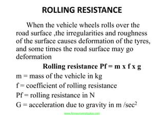 ROLLING RESISTANCE
When the vehicle wheels rolls over the
road surface ,the irregularities and roughness
of the surface causes deformation of the tyres,
and some times the road surface may go
deformation
Rolling resistance Pf = m x f x g
m = mass of the vehicle in kg
f = coefficient of rolling resistance
Pf = rolling resistance in N
G = acceleration due to gravity in m /sec2
www.Annauniversityplus.com
 