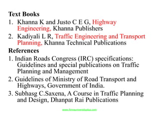 Text Books
1. Khanna K and Justo C E G, Highway
Engineering, Khanna Publishers
2. Kadiyali L R, Traffic Engineering and Transport
Planning, Khanna Technical Publications
References
1. Indian Roads Congress (IRC) specifications:
Guidelines and special publications on Traffic
Planning and Management
2. Guidelines of Ministry of Road Transport and
Highways, Government of India.
3. Subhasg C.Saxena, A Course in Traffic Planning
and Design, Dhanpat Rai Publications
www.Annauniversityplus.com
 