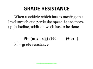 GRADE RESISTANCE
When a vehicle which has to moving on a
level stretch at a particular speed has to move
up in incline, addition work has to be done.
Pi= (m x i x g) /100 (+ or -)
Pi = grade resistance
www.Annauniversityplus.com
 
