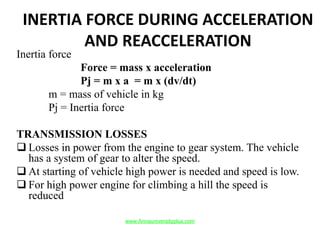 INERTIA FORCE DURING ACCELERATION
AND REACCELERATION
Inertia force
Force = mass x acceleration
Pj = m x a = m x (dv/dt)
m = mass of vehicle in kg
Pj = Inertia force
TRANSMISSION LOSSES
 Losses in power from the engine to gear system. The vehicle
has a system of gear to alter the speed.
 At starting of vehicle high power is needed and speed is low.
 For high power engine for climbing a hill the speed is
reduced
www.Annauniversityplus.com
 