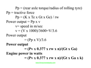 Pp = (rear axle torque/radius of rolling tyre)
Pp = tractive force
Pp = (K x Te x Gt x Ge) / rw
Power output = Pp x v
v= speed in m/sec
v = (V x 1000)/3600=V/3.6
Power output
= (Pp x V)/3.6
Power output
= (Pv x 0.377 x rw x n)/(Gt x Ga)
Engine power in watts
= (Pv x 0.377 x rw x n)/(Gt x Ga x k)
www.Annauniversityplus.com
 