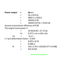 Power output = Pp x v
= Pp x (V/3.6)
= 6603.1 x 10/3.6
= 183441.9 W
= 183441.9/735 = 24.95 hp
Assume transmission efficiency of 0.90
The engine horse power V
= 24.95/0.90 = 27.72 hp
V= 0.377 x rw x n/Gt x Ga
rw = ro x λ
λ= tyre deformation factor = 0.935
= 0.935 x 0.33
= 0.308 m
N = (10 x 2.78 x 3.82)/(0.377 x 0.308)
= 915 R.P.M
www.Annauniversityplus.com
 