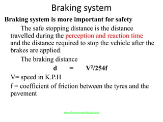 Braking system
Braking system is more important for safety
The safe stopping distance is the distance
travelled during the perception and reaction time
and the distance required to stop the vehicle after the
brakes are applied.
The braking distance
d = V2/254f
V= speed in K.P.H
f = coefficient of friction between the tyres and the
pavement
www.Annauniversityplus.com
 