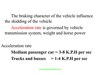 The braking character of the vehicle influence
the skidding of the vehicle
Acceleration rate is governed by vehicle
transmission system, weight and horse power
Acceleration rate
Medium passenger car = 3-8 K.P.H per sec
Trucks and busses = 1-4 K.P.H per sec
www.Annauniversityplus.com
 