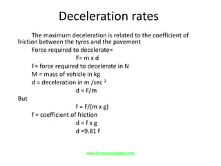 Deceleration rates
The maximum deceleration is related to the coefficient of
friction between the tyres and the pavement
Force required to decelerate=
F= m x d
F= force required to decelerate in N
M = mass of vehicle in kg
d = deceleration in m /sec 2
d = F/m
But
f = F/(m x g)
f = coefficient of friction
d = f x g
d =9.81 f
www.Annauniversityplus.com
 