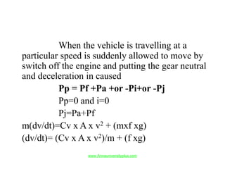 When the vehicle is travelling at a
particular speed is suddenly allowed to move by
switch off the engine and putting the gear neutral
and deceleration in caused
Pp = Pf +Pa +or -Pi+or -Pj
Pp=0 and i=0
Pj=Pa+Pf
m(dv/dt)=Cv x A x v2 + (mxf xg)
(dv/dt)= (Cv x A x v2)/m + (f xg)
www.Annauniversityplus.com
 