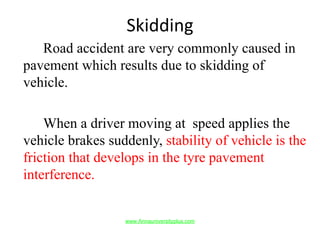 Skidding
Road accident are very commonly caused in
pavement which results due to skidding of
vehicle.
When a driver moving at speed applies the
vehicle brakes suddenly, stability of vehicle is the
friction that develops in the tyre pavement
interference.
www.Annauniversityplus.com
 