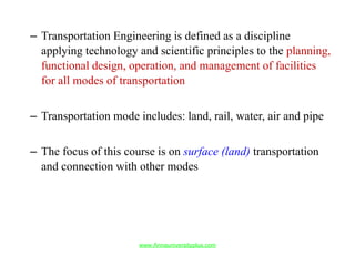 – Transportation Engineering is defined as a discipline
applying technology and scientific principles to the planning,
functional design, operation, and management of facilities
for all modes of transportation
– Transportation mode includes: land, rail, water, air and pipe
– The focus of this course is on surface (land) transportation
and connection with other modes
www.Annauniversityplus.com
 