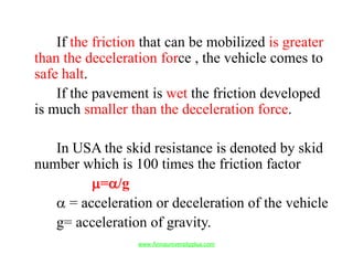 If the friction that can be mobilized is greater
than the deceleration force , the vehicle comes to
safe halt.
If the pavement is wet the friction developed
is much smaller than the deceleration force.
In USA the skid resistance is denoted by skid
number which is 100 times the friction factor
µ=α/g
α = acceleration or deceleration of the vehicle
g= acceleration of gravity.
www.Annauniversityplus.com
 